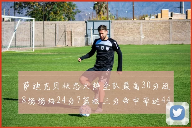 萨迪克贝状态火热全队最高30分近8场场均24分7篮板三分命中率达44