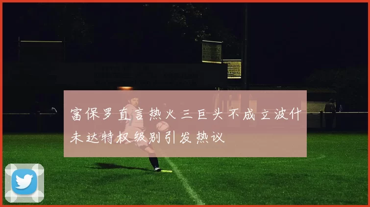 富保罗直言热火三巨头不成立波什未达特权级别引发热议