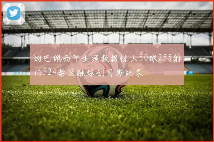 姆巴佩西甲生涯数据惊人50球255射门524禁区触球创同期纪录