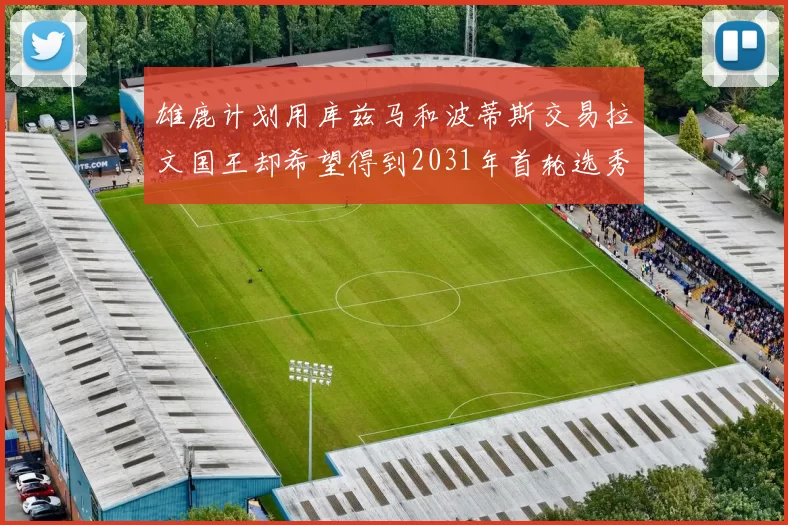 雄鹿计划用库兹马和波蒂斯交易拉文国王却希望得到2031年首轮选秀权