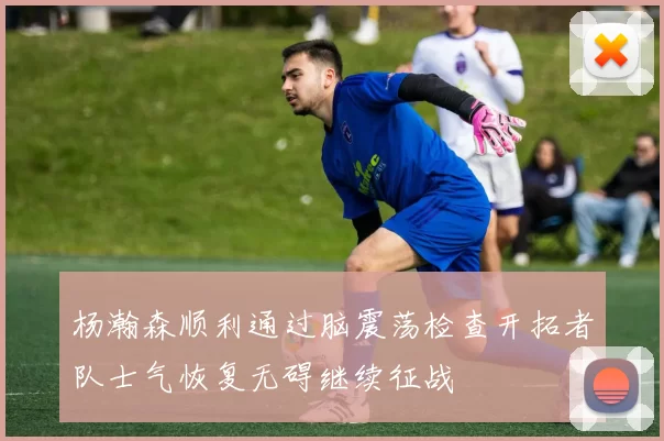 杨瀚森顺利通过脑震荡检查开拓者队士气恢复无碍继续征战