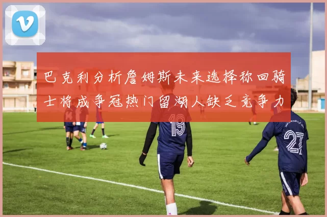 巴克利分析詹姆斯未来选择称回骑士将成争冠热门留湖人缺乏竞争力
