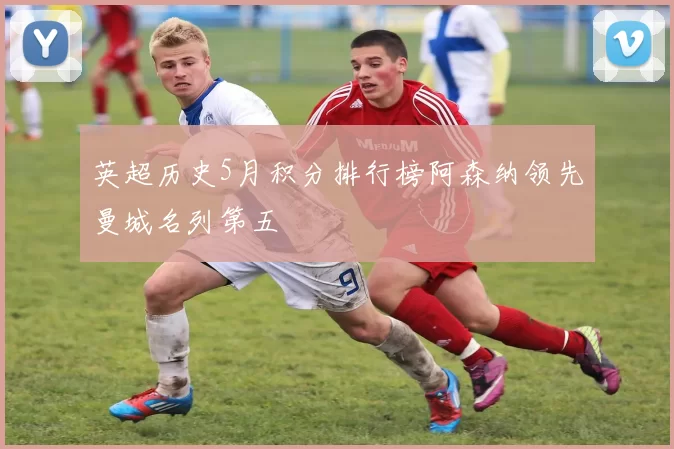 英超历史5月积分排行榜阿森纳领先曼城名列第五