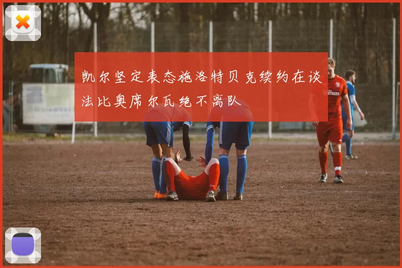 凯尔坚定表态施洛特贝克续约在谈法比奥席尔瓦绝不离队